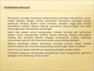 







Permainan simulasi kombinasi atribut-atribut simulasi (memainkan peran,
model realitas) dengan atribut permainan (berusaha mencapai tujuan,
peraturan khusus) seperti suatu simulasi, mungkin tinggi atau rendah
pemodelan realitas. Seperti sebuah permainan yang mungkin dan tidak
memungkinkan memerlukan persaingan
Salah satu alasan untuk mengunakan metode simulasi dan permainan
adalah untuk memperoleh kondisi holistic learning. Melalui pemodelan
realitas dan interaksi pemain sebagai mencapaian sukses, pebelajar
menemukan seluruh dan dinamika proses yang sedang dipelajari.
Melalui partisipasi dalam permainan simulasi pemain dapat melihat
seluruh proses dan dinamika yang saling berhubungan dalam tindakan
emosi muncul dalam permainan sepanjang dengan proses pikiran
Partisipan biasanya memperoleh pengalaman yang mengasyikan, gembira,
sebagai mana berjuang untuk sukses

 