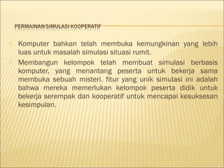 



Komputer bahkan telah membuka kemungkinan yang lebih
luas untuk masalah simulasi situasi rumit.
Membangun kelompok telah membuat simulasi berbasis
komputer, yang menantang peserta untuk bekerja sama
membuka sebuah misteri. fitur yang unik simulasi ini adalah
bahwa mereka memerlukan kelompok peserta didik untuk
bekerja serempak dan kooperatif untuk mencapai kesuksesan
kesimpulan.

 