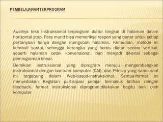 



Awalnya teks instruksional terprogram diatur bingkai di halaman dalam
horizontal strip. Para murid bisa memeriksa respon yang benar untuk setiap
pertanyaan hanya dengan mengubah halaman. Kemudian, metode ini
kembali santai, sehingga kerangka yang harus diatur secara vertikal,
seperti halaman cetak konvensional, dan menjadi dikenal sebagai
pemrograman linear.
Demikian instruksional yang diprogram menuju mengembangkan
instruksional dengan bantuan komputer (CAI), dan Prinsip yang sama saat
ini tergabung dalam Web-based-instruksional. Semua-format ini
menyediakan Kegiatan partisipasi pelajar termasuk latihan dengan
feedback. format instruksional diprogram,dilakukan begitu baik oleh
komputer

 