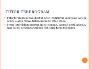 TUTOR TERPROGRAM




Tutor terprogram juga disebut tutor terstruktur yang jenis system
pembelajaran menyediakan interaksi tatap muka
Peran tutor dalam program ini ditetapkan, langkah demi langkah,
agar sesuai dengan tanggapan pebelajar terhadap bahan

 