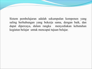 Sistem pembelajaran adalah sekumpulan komponen yang
saling berhubungan yang bekerja sama, dengan baik, dan
dapat dipercaya, dalam rangka menyediakan kebutuhan
kegiatan belajar untuk mencapai tujuan belajar.

 