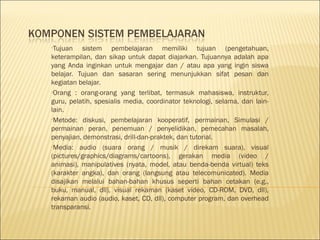 •Tujuan

sistem pembelajaran memiliki tujuan (pengetahuan,
keterampilan, dan sikap untuk dapat diajarkan. Tujuannya adalah apa
yang Anda inginkan untuk mengajar dan / atau apa yang ingin siswa
belajar. Tujuan dan sasaran sering menunjukkan sifat pesan dan
kegiatan belajar.
•Orang : orang-orang yang terlibat, termasuk mahasiswa, instruktur,
guru, pelatih, spesialis media, coordinator teknologi, selama, dan lainlain.
•Metode: diskusi, pembelajaran kooperatif, permainan, Simulasi /
permainan peran, penemuan / penyelidikan, pemecahan masalah,
penyajian, demonstrasi, drill-dan-praktek, dan tutorial.
•Media: audio (suara orang / musik / direkam suara), visual
(pictures/graphics/diagrams/cartoons), gerakan media (video /
animasi), manipulatives (nyata, model, atau benda-benda virtual) teks
(karakter angka), dan orang (langsung atau telecomunicated). Media
disajikan melalui bahan-bahan khusus seperti bahan cetakan (e.g.,
buku, manual, dll), visual rekaman (kaset video, CD-ROM, DVD, dll),
rekaman audio (audio, kaset, CD, dll), computer program, dan overhead
transparansi.

 