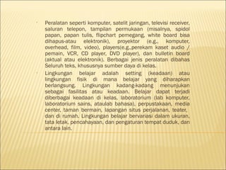 •

•

Peralatan seperti komputer, satelit jaringan, televisi receiver,
saluran telepon, tampilan permukaan (misalnya, spidol
papan, papan tulis, flipchart pemegang, white board bisa
dihapus-atau elektronik), proyektor (e.g., komputer,
overhead, film, video), players(e.g.,perekam kaset audio /
pemain, VCR, CD player, DVD player), dan bulletin board
(aktual atau elektronik). Berbagai jenis peralatan dibahas
Seluruh teks, khususnya sumber daya di kelas.
Lingkungan belajar adalah setting (keadaan) atau
lingkungan fisik di mana belajar yang diharapkan
berlangsung. Lingkungan kadang-kadang menunjukan
sebagai fasilitas atau keadaan. Belajar dapat terjadi
diberbagai keadaan di kelas, laboratorium (lab komputer,
laboratorium sains, ataulab bahasa), perpustakaan, media
center, taman bermain, lapangan situs perjalanan, teater,
dan di rumah. Lingkungan belajar bervariasi dalam ukuran,
tata letak, pencahayaan, dan pengaturan tempat duduk, dan
antara lain.

 