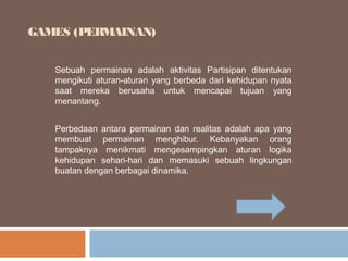 GAMES (PERMAINAN)
Sebuah permainan adalah aktivitas Partisipan ditentukan
mengikuti aturan-aturan yang berbeda dari kehidupan nyata
saat mereka berusaha untuk mencapai tujuan yang
menantang.
Perbedaan antara permainan dan realitas adalah apa yang
membuat permainan menghibur. Kebanyakan orang
tampaknya menikmati mengesampingkan aturan logika
kehidupan sehari-hari dan memasuki sebuah lingkungan
buatan dengan berbagai dinamika.

 