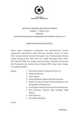 INSTRUKSI PRESIDEN REPUBLIK INDONESIA
NOMOR 1 TAHUN 2013
TENTANG
AKSI PENCEGAHAN DAN PEMBERANTASAN KORUPSI TAHUN 2013
PRESIDEN REPUBLIK INDONESIA,
Dalam upaya pelaksanaan pencegahan dan pemberantasan korupsi
sebagaimana diamanatkan dalam Peraturan Presiden Nomor 55 Tahun
2012 tentang Strategi Nasional Pencegahan dan Pemberantasan Korupsi
Jangka Panjang Tahun 2012-2025 dan Jangka Menengah Tahun 2012-
2014 (Stranas PPK), dan sebagai implementasinya dilakukan penyusunan
Aksi Pencegahan dan Pemberantasan Korupsi (PPK) setiap tahun, dengan
ini menginstruksikan :
Kepada : 1. Para Menteri Kabinet Indonesia Bersatu II;
2. Sekretaris Kabinet;
3. Jaksa Agung;
4. Kepala Kepolisian Negara Republik Indonesia;
5. Kepala Unit Kerja Presiden Bidang Pengawasan dan
Pengendalian Pembangunan;
6. Para Kepala Lembaga Pemerintah Non Kementerian;
7. Para Sekretaris Jenderal pada Lembaga Tinggi
Negara;
8. Para Gubernur;
9. Para Bupati/Walikota.
Untuk :
PERTAMA ...
 