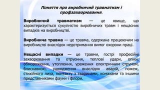 Поняття про виробничий травматизм і
профзахворювання.
Виробничий травматизм — це явище, що
характеризується сукупністю виробничих травм і нещасних
випадків на виробництві.
Виробнича травма — це травма, одержана працюючим на
виробництві внаслідок недотримання вимог охорони праці.
Нещасні випадки — це травми, гострі професійні
захворювання та отруєння, теплові удари, опіки,
обмороження, утоплення, ураження електричним струмом,
блискавкою, ушкодження внаслідок аварій, пожеж,
стихійного лиха, контакту з тваринами, комахами та іншими
представниками фауни і флори.
 