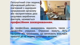 Патологічний стан людини,
обумовлений роботою і
пов'язаний з надмірним
напруженням організму
або несприятливою дією
шкідливих виробничих
факторів, називається
професійним захворюванням.
До професійних захворювань відносять також і
професійні отруєння. Отруєння можуть бути
гострими або хронічними, що виникають внаслідок
тривалої дії на людину шкідливих речовин.
 