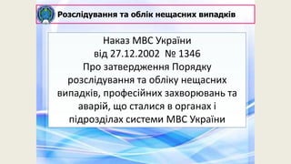 Наказ МВС України
від 27.12.2002 № 1346
Про затвердження Порядку
розслідування та обліку нещасних
випадків, професійних захворювань та
аварій, що сталися в органах і
підрозділах системи МВС України
Розслідування та облік нещасних випадків
 