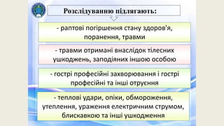 Розслідуванню підлягають:
- раптові погіршення стану здоров'я,
поранення, травми
- травми отримані внаслідок тілесних
ушкоджень, заподіяних іншою особою
- гострі професійні захворювання і гострі
професійні та інші отруєння
- теплові удари, опіки, обмороження,
утеплення, ураження електричним струмом,
блискавкою та інші ушкодження
 
