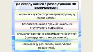 - керівник служби охорони праці підрозділу
(голова комісії);
- безпосередній або прямий начальник
структурного підрозділу;
- спеціаліст санітарно-епідеміологічної служби
(при отруєннях, захворюваннях);
До складу комісії з розслідування НВ
включаються:
- психолог (у разі спроби самогубства
працівника).
 