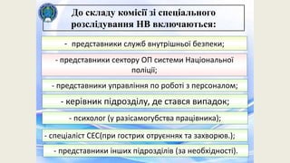 - представники служб внутрішньої безпеки;
- представники сектору ОП системи Національної
поліції;
- представники управління по роботі з персоналом;
До складу комісії зі спеціального
розслідування НВ включаються:
- керівник підрозділу, де стався випадок;
- психолог (у разісамогубства працівника);
- спеціаліст СЕС(при гострих отруєннях та захворюв.);
- представники інших підрозділів (за необхідності).
 