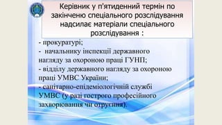 Керівник у п'ятиденний термін по
закінченю спеціального розслідування
надсилає матеріали спеціального
розслідування :
- прокуратурі;
- начальнику інспекції державного
нагляду за охороною праці ГУНП;
- відділу державного нагляду за охороною
праці УМВС України;
- санітарно-епідеміологічній службі
УМВС (у разі гострого професійного
захворювання чи отруєння).
 
