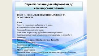 Перелік питань для підготовки до
семінарських занять
ТЕМА 11. СОЦІАЛЬНІ НЕБЕЗПЕКИ, ЇХ ВИДИ ТА
ОСОБЛИВОСТІ
План
Поняття соціальних небезпек та їх види.
Класифікація соціальних небезпек.
Природн0соціальні небезпеки.
Небезпеки в сучасному урбанізованому середовищі.
Екстремальні ситуації криміногенного характеру та способи їх
уникнення.
Завдання для самостійної роботи до Теми 11:
Соціальні конфлікти.
Захоплення заручників.
Терористичні акти.
Масові заворушення
Заходи безпеки під час виникнення масових заворушень (безпечна
поведінка в натовпі).
 