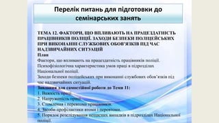 Перелік питань для підготовки до
семінарських занять
ТЕМА 12. ФАКТОРИ, ЩО ВПЛИВАЮТЬ НА ПРАЦЕЗДАТНІСТЬ
ПРАЦІВНИКІВ ПОЛІЦІЇ. ЗАХОДИ БЕЗПЕКИ ПОЛІЦЕЙСЬКИХ
ПРИ ВИКОНАННІ СЛУЖБОВИХ ОБОВ’ЯЗКІВ ПІД ЧАС
НАДЗВИЧАЙНИХ СИТУАЦІЙ
План
Фактори, що впливають на працездатність працівників поліції.
Психофізіологічна характеристика умов праці в підрозділах
Національної поліції.
Заходи безпеки поліцейських при виконанні службових обов’язків під
час надзвичайних ситуацій.
Завдання для самостійної роботи до Теми 11:
1. Важкість праці.
2. Напруженість праці.
3. Стомлення і перевтома працівників.
4. Засоби профілактики втоми і перевтоми.
5. Порядок розслідування нещасних випадків в підрозділах Національної
поліції.
 