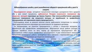 Відшкодування шкоди у разі ушкодження здоров'я працівників або у разі їх
смерті.
Відшкодування шкоди, заподіяної працівникові внаслідок ушкодження його здоров'я
або у разі смерті працівника, здійснюється Фондом соціального страхування від
нещасних випадків відповідно до Закону України «Про загальнообов'язкове державне
соціальне страхування від нещасного випадку на виробництві та професійного
захворювання, які спричинили втрату працездатності».
Роботодавець може за рахунок власних коштів здійснювати потерпілим та членам їх
сімей додаткові виплати відповідно до колективного чи трудового договору.
За працівниками, які втратили працездатність у зв'язку з нещасним випадком на
виробництві або професійним захворюванням, зберігаються місце роботи (посада) та
середня заробітна плата на весь період до відновлення працездатності або до
встановлення стійкої втрати професійної працездатності. У разі неможливості виконання
потерпілим попередньої роботи проводяться його навчання і перекваліфікація, а також
працевлаштування відповідно до медичних екомендацій.
Час перебування на інвалідності у зв'язку з нещасним випадком
на виробництві або професійним захворюванням зараховується до стажу роботи для
призначення пенсії за віком, а також до стажу роботи із шкідливими умовами, який дає
право на призначення пенсії на пільгових умовах і в пільгових розмірах у порядку,
встановленому законом.
 