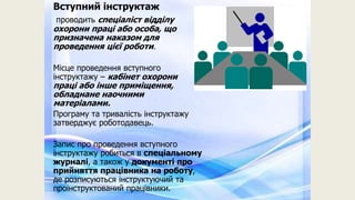 Вступний інструктаж
проводить спеціаліст відділу
охорони праці або особа, що
призначена наказом для
проведення цієї роботи.
Місце проведення вступного
інструктажу – кабінет охорони
праці або інше приміщення,
обладнане наочними
матеріалами.
Програму та тривалість інструктажу
затверджує роботодавець.
Запис про проведення вступного
інструктажу робиться в спеціальному
журналі, а також у документі про
прийняття працівника на роботу,
де розписуються інструктуючий та
проінструктований працівники.
 