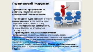 Позаплановий інструктаж
проводиться з працівниками на
робочому місці або в кабінеті
охорони праці у таких випадках:
- при введенні в дію нових або змінених
нормативних актів про охорону праці;
- при зміні технологічного процесу,
заміні або модернізації устаткування,
та інших факторів, що впливають на
охорону праці;
- при порушенні працівником нормативних
актів, що може призвести до травми, отруєння або аварії;
- на вимогу працівника органу державного нагляду при виявленні
недостатнього знання працівником безпечних прийомів праці і
нормативних актів про охорону праці;
- при перерві в роботі виконавця робіт більше, ніж 30 календарних
днів (для робіт із підвищеною небезпекою), а для решти робіт – більше
60 днів.
 