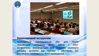 Позаплановий інструктаж
проводиться індивідуально або для групи
працівників спільного фаху. Обсяг і зміст
інструктажу визначається для кожного окремого
випадку залежно від причин і обставин, що
викликали необхідність його проведення.
 