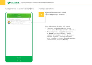 Изображение на экране смартфона
– партнер проекта «Электронная карта в образовании»
Порядок действий:
4
Нажмите на появившийся платеж
«Оплата школьного питания»
Если приложение не нашло этот платеж:
- Убедитесь, что вы ввели в поле поиска
именно слова: Оплата школьного питания
- Измените регион в настройках приложения
на Москву. Для этого зайдите в раздел
настроек (в левом верхнем углу приложения
кликните на иконку с силуэтом человека),
затем перейдите в раздел «Мои настройки»
и измените там регион на Москву).
 