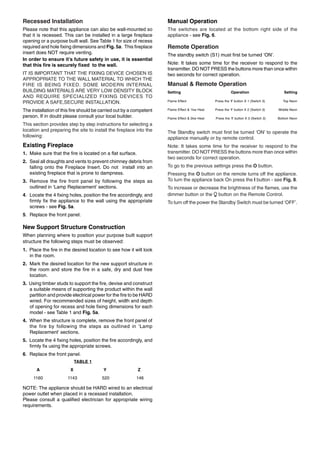 Recessed Installation
Please note that this appliance can also be wall-mounted so
that it is recessed. This can be installed in a large fireplace
opening or a purpose built wall. See Table 1 for size of recess
required and hole fixing dimensions and Fig. 5a. This fireplace
insert does NOT require venting.
In order to ensure it’s future safety in use, it is essential
that this fire is securely fixed to the wall.
IT IS IMPORTANT THAT THE FIXING DEVICE CHOSEN IS
APPROPRIATE TO THE WALL MATERIAL TO WHICH THE
FIRE IS BEING FIXED. SOME MODERN INTERNAL
BUILDING MATERIALS ARE VERY LOW DENSITY BLOCK
AND REQUIRE SPECIALIZED FIXING DEVICES TO
PROVIDE A SAFE,SECURE INSTALLATION.
The installation of this fire should be carried out by a competent
person. If in doubt please consult your local builder.
This section provides step by step instructions for selecting a
location and preparing the site to install the fireplace into the
following:
Existing Fireplace
1. Make sure that the fire is located on a flat surface.
2. Seal all draughts and vents to prevent chimney debris from
falling onto the Fireplace Insert. Do not install into an
existing fireplace that is prone to dampness.
3. Remove the fire front panel by following the steps as
outlined in ‘Lamp Replacement’ sections.
4. Locate the 4 fixing holes, position the fire accordingly, and
firmly fix the appliance to the wall using the appropriate
screws - see Fig. 5a.
5. Replace the front panel.
New Support Structure Construction
When planning where to position your purpose built support
structure the following steps must be observed:
1. Place the fire in the desired location to see how it will look
in the room.
2. Mark the desired location for the new support structure in
the room and store the fire in a safe, dry and dust free
location.
3. Using timber studs to support the fire, devise and construct
a suitable means of supporting the product within the wall
partition and provide electrical power for the fire to be HARD
wired. For recommended sizes of height, width and depth
of opening for recess and hole fixing dimensions for each
model - see Table 1 and Fig. 5a.
4. When the structure is complete, remove the front panel of
the fire by following the steps as outlined in ‘Lamp
Replacement’ sections.
5. Locate the 4 fixing holes, position the fire accordingly, and
firmly fix using the appropriate screws.
6. Replace the front panel.
TABLE 1
A X Y Z
1160 1143 520 146
NOTE: The appliance should be HARD wired to an electrical
power outlet when placed in a recessed installation.
Please consult a qualified electrician for appropriate wiring
requirements.
Manual Operation
The switches are located at the bottom right side of the
appliance - see Fig. 6.
Remote Operation
The standby switch (S1) must first be turned ‘ON’.
Note: It takes some time for the receiver to respond to the
transmitter. DO NOT PRESS the buttons more than once within
two seconds for correct operation.
Manual & Remote Operation
Setting Operation Setting
Flame Effect Press the ‘I’ button X 1 (Switch 3) Top Neon
Flame Effect & 1kw Heat Press the ‘I’ button X 2 (Switch 3) Middle Neon
Flame Effect & 2kw Heat Press the ‘I’ button X 3 (Switch 3) Bottom Neon
The Standby switch must first be turned ‘ON’ to operate the
appliance manually or by remote control.
Note: It takes some time for the receiver to respond to the
transmitter. DO NOT PRESS the buttons more than once within
two seconds for correct operation.
To go to the previous settings press the O button.
Pressing the O button on the remote turns off the appliance.
To turn the appliance back On press the I button - see Fig. 8.
To increase or decrease the brightness of the flames, use the
dimmer button or the button on the Remote Control.
To turn off the power the Standby Switch must be turned ‘OFF’.
 