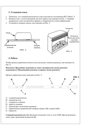 B
3. Установка очага
1. Убедитесь, что главный выключатель очага находится в положении OFF (“Выкл.”).
2. Вставьте очаг в подготовленный для него проем, как показано на Рис. 3. Лицевая
поверхность очага должна быть вровень с поверхностью стены (обрамления).
3. Установите лицевую панель, как показано на Рис. 3.
4. Работа
Чтобы органы управления очагом стали доступны, откиньте решетку, как показано на
Рис. 4.
Внимание! При работе нагревателя левая и центральная части решетки
нагреваются! Откидывайте решетку за правую часть решетки!
Органы управления очага показаны на Рис. 5:
РИС. 5
A - главный выключатель
B - индикатор сети
С - «скорость» пламени
D - яркость пламени
E - индикаторы включенного режима
F - переключатель режимов (без нагрева, нагрев 1кВт, нагрев 2кВт)
G - термостат
Главный выключатель (A): Включает/отключает очаг от сети 220В. При включенном
очаге горит оранжевый индикатор (B).
G E DC
AF
 