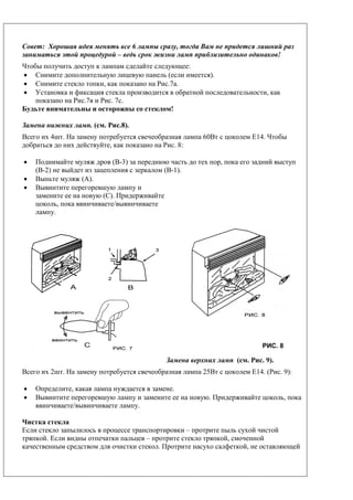 Совет: Хорошая идея менять все 6 лампы сразу, тогда Вам не придется лишний раз
заниматься этой процедурой – ведь срок жизни ламп приблизительно одинаков!
Чтобы получить доступ к лампам сделайте следующее:
• Снимите дополнительную лицевую панель (если имеется).
• Снимите стекло топки, как показано на Рис.7а.
• Установка и фиксация стекла производится в обратной последовательности, как
показано на Рис.7в и Рис. 7с.
Будьте внимательны и осторожны со стеклом!
Замена нижних ламп. (см. Рис.8).
Всего их 4шт. На замену потребуется свечеобразная лампа 60Вт с цоколем Е14. Чтобы
добраться до них действуйте, как показано на Рис. 8:
• Поднимайте муляж дров (В-3) за переднюю часть до тех пор, пока его задний выступ
(В-2) не выйдет из зацепления с зеркалом (В-1).
• Выньте муляж (А).
• Вывинтите перегоревшую лампу и
замените ее на новую (С). Придерживайте
цоколь, пока ввинчиваете/вывинчиваете
лампу.
Замена верхних ламп (см. Рис. 9).
Всего их 2шт. На замену потребуется свечеобразная лампа 25Вт с цоколем Е14. (Рис. 9):
• Определите, какая лампа нуждается в замене.
• Вывинтите перегоревшую лампу и замените ее на новую. Придерживайте цоколь, пока
ввинчиваете/вывинчиваете лампу.
Чистка стекла
Если стекло запылилось в процессе транспортировки – протрите пыль сухой чистой
тряпкой. Если видны отпечатки пальцев – протрите стекло тряпкой, смоченной
качественным средством для очистки стекол. Протрите насухо салфеткой, не оставляющей
РИС. 8
 