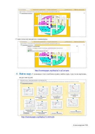 Слова (ответы) вводятся с клавиатуры.




                       http://learningapps.org/display?v=p7aevqmc
5. Найти пару. С помощью этого шаблона нужно найти пару, текст или картинка,
    видео или аудио.




      http://learningapps.org/display?v=zh3orjfn



                                                                    Александрова З.В.
 