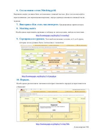 6. Согласование сетки (Matching grid)
Картинки сверху должны быть согласованы с нижней частью. Для этого используйте
перетаскивание для перемещения картинок внутрь прямоугольников в нижней части
задания.
   7. Викторина «Как стать миллионером». Традиционные правила игры.
   8. Matching matrix
  Необходимо перетащить картинки в таблицу из пяти колонок, найдя соответствие.
                            http://learningapps.org/display?v=racetkq3
   9. Сортировка по группам. Этот шаблон поможет создать от 2 до 4 групп,
      которые затем должны быть соотнесены к элементам.




           http://learningapps.org/display?v=1pnyqhgn
   10. Порядок.
   Необходимо расположить значения некоторых понятий в порядке (возрастания или
   убывания)




                            http://learningapps.org/display?v=forp7h8c
                                                                         Александрова З.В.
 