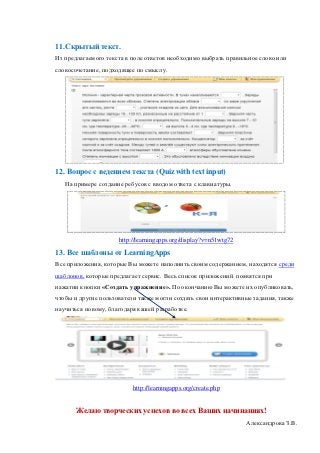 11.Скрытый текст.
Из предлагаемого текста в поле ответов необходимо выбрать правильное слово или
словосочетание, подходящее по смыслу.




12. Вопрос с ведением текста (Quiz with text input)
   На примере создание ребусов с вводом ответа с клавиатуры.




                     http://learningapps.org/display?v=n51wtg72
13. Все шаблоны от LearningApps
Все приложения, которые Вы можете наполнить своим содержанием, находятся среди
шаблонов, которые предлагает сервис. Весь список приложений появятся при
нажатии кнопки «Создать упражнение». По окончанию Вы можете их опубликовать,
чтобы и другие пользователи также могли создать свои интерактивные задания, также
научиться новому, благодаря вашей разработке.




                          http://learningapps.org/create.php


       Желаю творческих успехов во всех Ваших начинаниях!
                                                                  Александрова З.В.
 