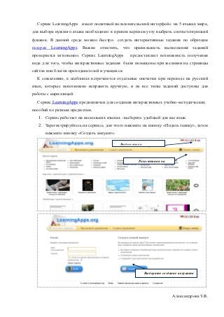 Сервис LearningApps имеет понятный пользовательский интерфейс на 5 языках мира,
для выбора нужного языка необходимо в правом верхнем углу выбрать соответствующий
флажок. В данной среде можно быстро создать интерактивные задания по образцам
галереи   LearningApps. Важно отметить, что правильность выполнения               заданий
проверяется мгновенно. Сервис LearningApps      предоставляет возможность получения
кода для того, чтобы интерактивные задания были помещены при желании на страницы
сайтов или блогов преподавателей и учащихся.
  К сожалению, в шаблонах встречаются отдельные опечатки при переводе на русский
язык, которые невозможно исправить вручную, и не все типы заданий доступны для
работы с кириллицей.
  Сервис LearningApps предназначен для создания интерактивных учебно-методических
пособий по разным предметам.
   1. Сервис работает на нескольких языках - выберите удобный для вас язык.
   2. Зарегистрируйтесь на сервисе, для этого нажмите на кнопку «Подать заявку», затем
      нажмите кнопку «Создать аккуант».

                                           Выбор языка
                                        пользователя


                                                    Регистрация на
                                                      сервисе




                                                         Выберите создание аккуанта




                                                                       Александрова З.В.
 
