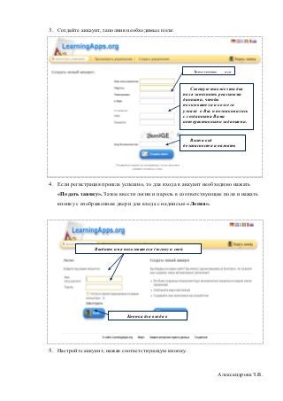 3. Создайте аккаунт, заполнив необходимые поля:




                                                               Заполнить     все
                                                            поля

                                                               Советую также эти два
                                                           поля заполнить реальными
                                                           данными, чтобы
                                                           пользователи и коллеги
                                                           узнали о Вас и познакомились
                                                           с созданными Вами
                                                           интерактивными заданиями.


                                                              Вести код
                                                           безопасности и нажать
                                                           «Создать конто».




4. Если регистрация прошла успешно, то для входа в аккуант необходимо нажать
   «Подать заявку». Затем ввести логин и пароль в соответствующие поля и нажать
   кнопку с изображением двери для входа с надписью «Логин».




                 Введите имя пользователя (логин) и свой
              пароль




                               Кнопка для входа в
                            аккунт




5. Настройте аккуант, нажав соответствующую кнопку.



                                                                           Александрова З.В.
 