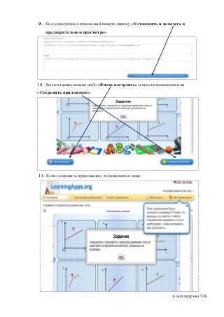 9. После введённых изменений нажать кнопку «Установить и показать в
   предварительном просмотре»




10. Затем задание можно либо «Вновь настроить» и ввести изменения или
«Сохранить приложение»




11. Если сохранить приложение, то появляется окно:




                                                               Александрова З.В.
 