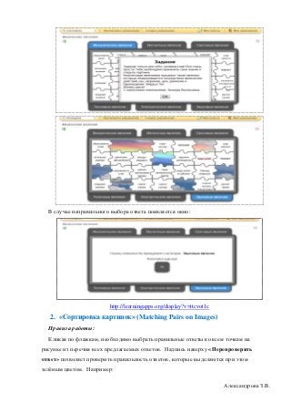 В случае неправильного выбора ответа появляется окно:




                         http://learningapps.org/display?v=ttcvot1c
   2. «Сортировка картинок» (Matching Pairs on Images)
  Правила работы:
  Кликая по флажкам, необходимо выбрать правильные ответы ко всем точкам на
рисунке из перечня всех предлагаемых ответов. Надпись наверху «Перепроверить
ответ» позволяет проверить правильность ответов, которые выделяются при этом
зелёным цветом. Например:

                                                                      Александрова З.В.
 