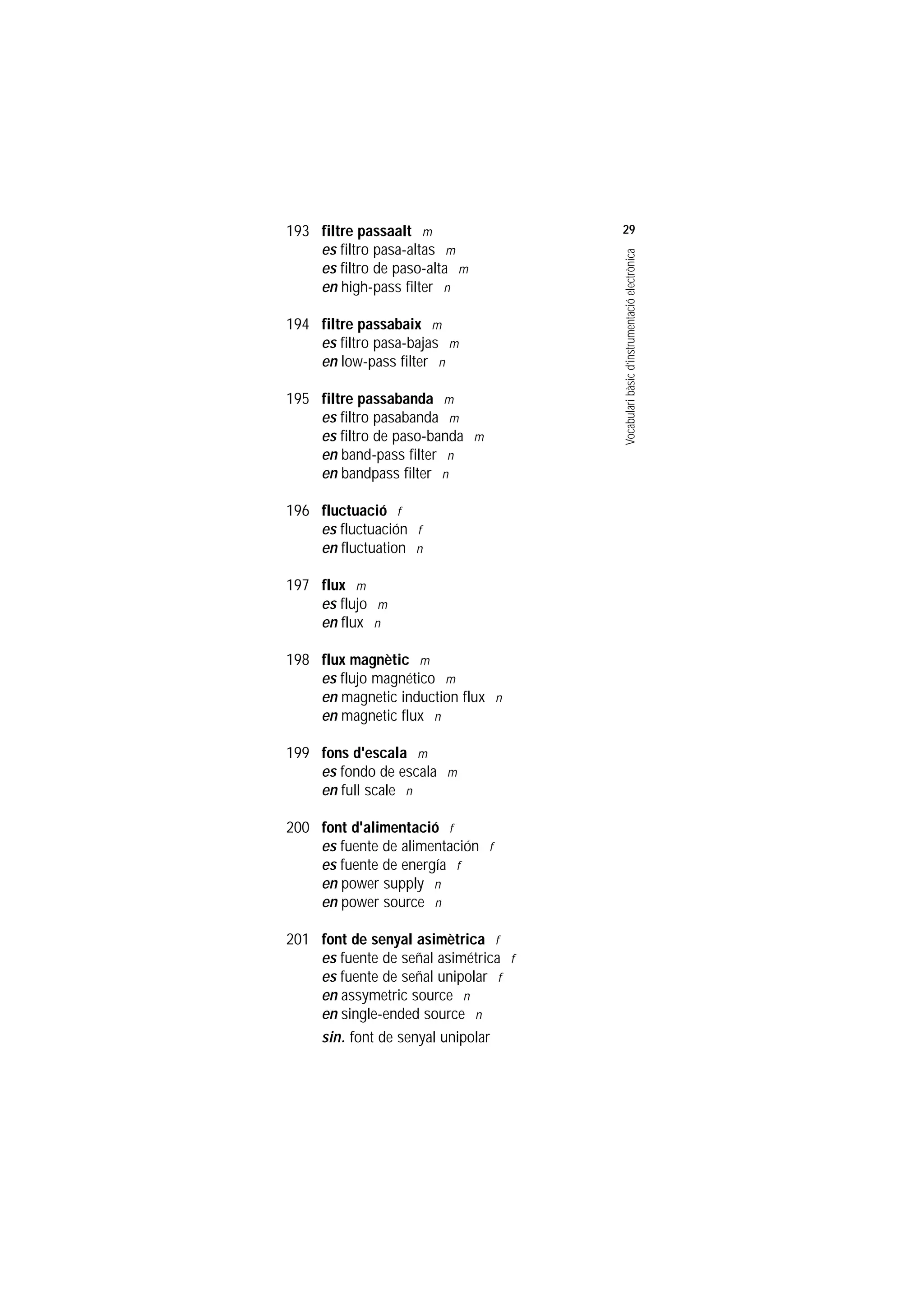 Servei de Llengües i Terminologia
UNIVERSITAT POLITÈCNICA DE CATALUNYA




                    193 filtre passaalt m                 29
                        es filtro pasa-altas m




                                                          Vocabulari bàsic d’instrumentació electrònica
                        es filtro de paso-alta m
                        en high-pass filter n

                    194 filtre passabaix m
                        es filtro pasa-bajas m
                        en low-pass filter n

                    195 filtre passabanda m
                        es filtro pasabanda m
                        es filtro de paso-banda m
                        en band-pass filter n
                        en bandpass filter n

                    196 fluctuació f
                        es fluctuación f
                        en fluctuation n

                    197 flux m
                        es flujo m
                        en flux n

                    198 flux magnètic m
                        es flujo magnético m
                        en magnetic induction flux n
                        en magnetic flux n

                    199 fons d'escala m
                        es fondo de escala m
                        en full scale n

                    200 font d'alimentació f
                        es fuente de alimentación f
                        es fuente de energía f
                        en power supply n
                        en power source n

                    201 font de senyal asimètrica f
                        es fuente de señal asimétrica f
                        es fuente de señal unipolar f
                        en assymetric source n
                        en single-ended source n
                        sin. font de senyal unipolar
 