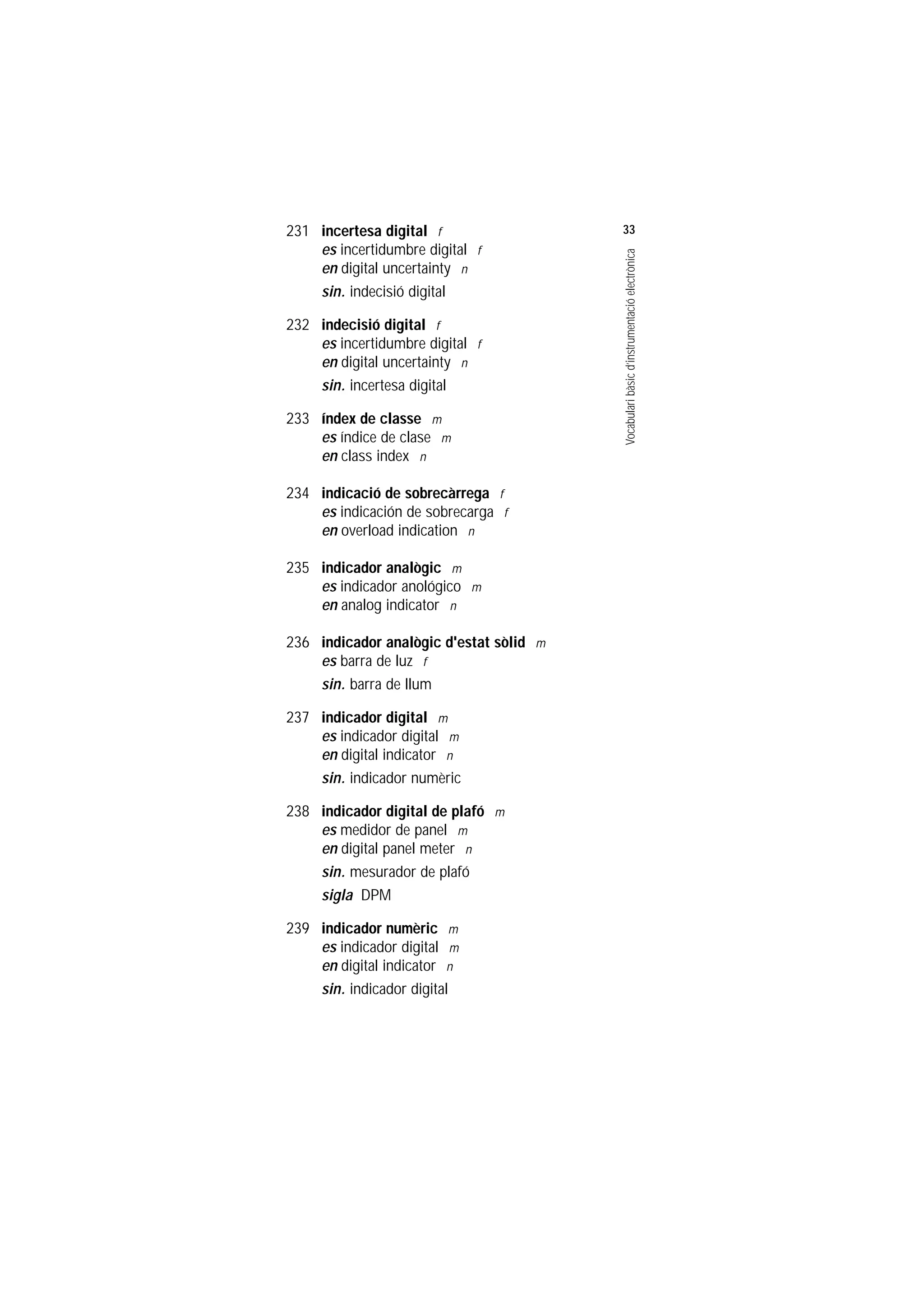 Servei de Llengües i Terminologia
UNIVERSITAT POLITÈCNICA DE CATALUNYA




                    231 incertesa digital f                  33
                        es incertidumbre digital f




                                                             Vocabulari bàsic d’instrumentació electrònica
                        en digital uncertainty n
                        sin. indecisió digital

                    232 indecisió digital f
                        es incertidumbre digital f
                        en digital uncertainty n
                        sin. incertesa digital

                    233 índex de classe m
                        es índice de clase m
                        en class index n

                    234 indicació de sobrecàrrega f
                        es indicación de sobrecarga f
                        en overload indication n

                    235 indicador analògic m
                        es indicador anológico m
                        en analog indicator n

                    236 indicador analògic d'estat sòlid m
                        es barra de luz f
                        sin. barra de llum

                    237 indicador digital m
                        es indicador digital m
                        en digital indicator n
                        sin. indicador numèric

                    238 indicador digital de plafó m
                        es medidor de panel m
                        en digital panel meter n
                        sin. mesurador de plafó
                        sigla DPM

                    239 indicador numèric m
                        es indicador digital m
                        en digital indicator n
                        sin. indicador digital
 