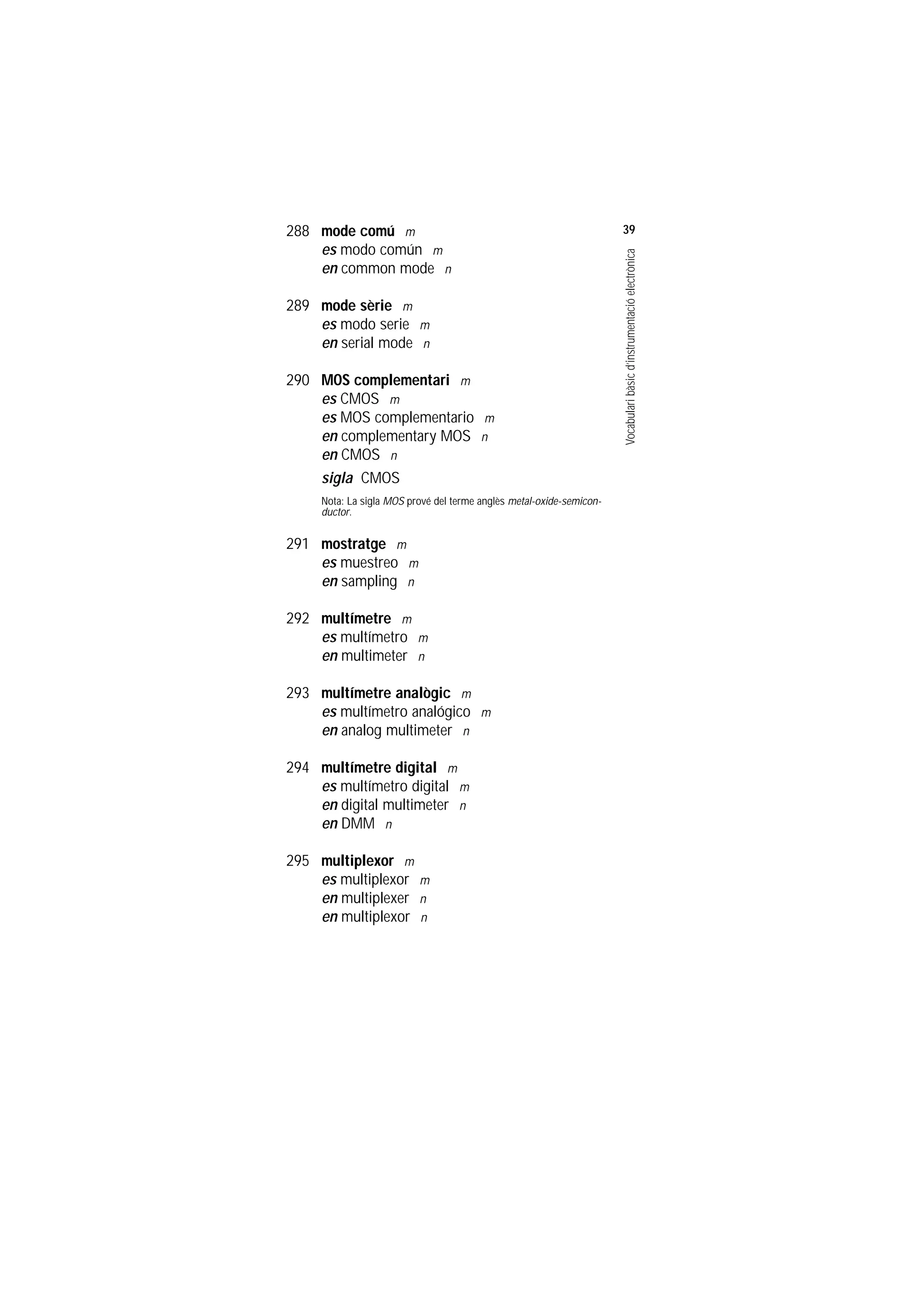 Servei de Llengües i Terminologia
UNIVERSITAT POLITÈCNICA DE CATALUNYA




                    288 mode comú m                                                       39
                        es modo común m




                                                                                          Vocabulari bàsic d’instrumentació electrònica
                        en common mode n

                    289 mode sèrie m
                        es modo serie m
                        en serial mode n

                    290 MOS complementari m
                        es CMOS m
                        es MOS complementario m
                        en complementary MOS n
                        en CMOS n
                        sigla CMOS
                         Nota: La sigla MOS prové del terme anglès metal-oxide-semicon-
                         ductor.

                    291 mostratge m
                        es muestreo m
                        en sampling n

                    292 multímetre m
                        es multímetro m
                        en multimeter n

                    293 multímetre analògic m
                        es multímetro analógico m
                        en analog multimeter n

                    294 multímetre digital m
                        es multímetro digital m
                        en digital multimeter n
                        en DMM n

                    295 multiplexor m
                        es multiplexor m
                        en multiplexer n
                        en multiplexor n
 