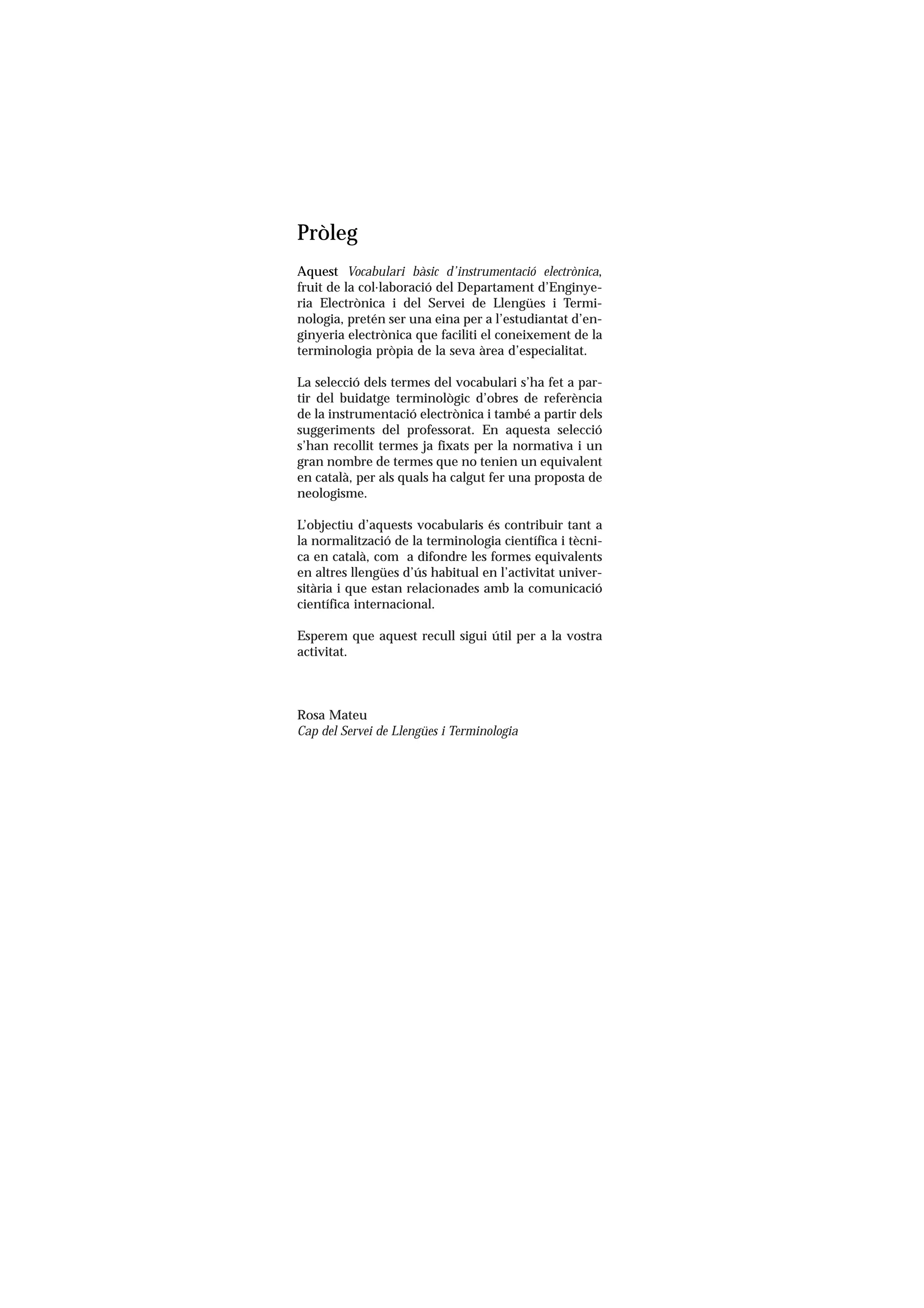 Servei de Llengües i Terminologia
UNIVERSITAT POLITÈCNICA DE CATALUNYA




                     Pròleg
                     Aquest Vocabulari bàsic d’instrumentació electrònica,
                     fruit de la col.laboració del Departament d’Enginye-
                     ria Electrònica i del Servei de Llengües i Termi-
                     nologia, pretén ser una eina per a l’estudiantat d’en-
                     ginyeria electrònica que faciliti el coneixement de la
                     terminologia pròpia de la seva àrea d’especialitat.

                     La selecció dels termes del vocabulari s’ha fet a par-
                     tir del buidatge terminològic d’obres de referència
                     de la instrumentació electrònica i també a partir dels
                     suggeriments del professorat. En aquesta selecció
                     s’han recollit termes ja fixats per la normativa i un
                     gran nombre de termes que no tenien un equivalent
                     en català, per als quals ha calgut fer una proposta de
                     neologisme.

                     L’objectiu d’aquests vocabularis és contribuir tant a
                     la normalització de la terminologia científica i tècni-
                     ca en català, com a difondre les formes equivalents
                     en altres llengües d’ús habitual en l’activitat univer-
                     sitària i que estan relacionades amb la comunicació
                     científica internacional.

                     Esperem que aquest recull sigui útil per a la vostra
                     activitat.



                     Rosa Mateu
                     Cap del Servei de Llengües i Terminologia
 
