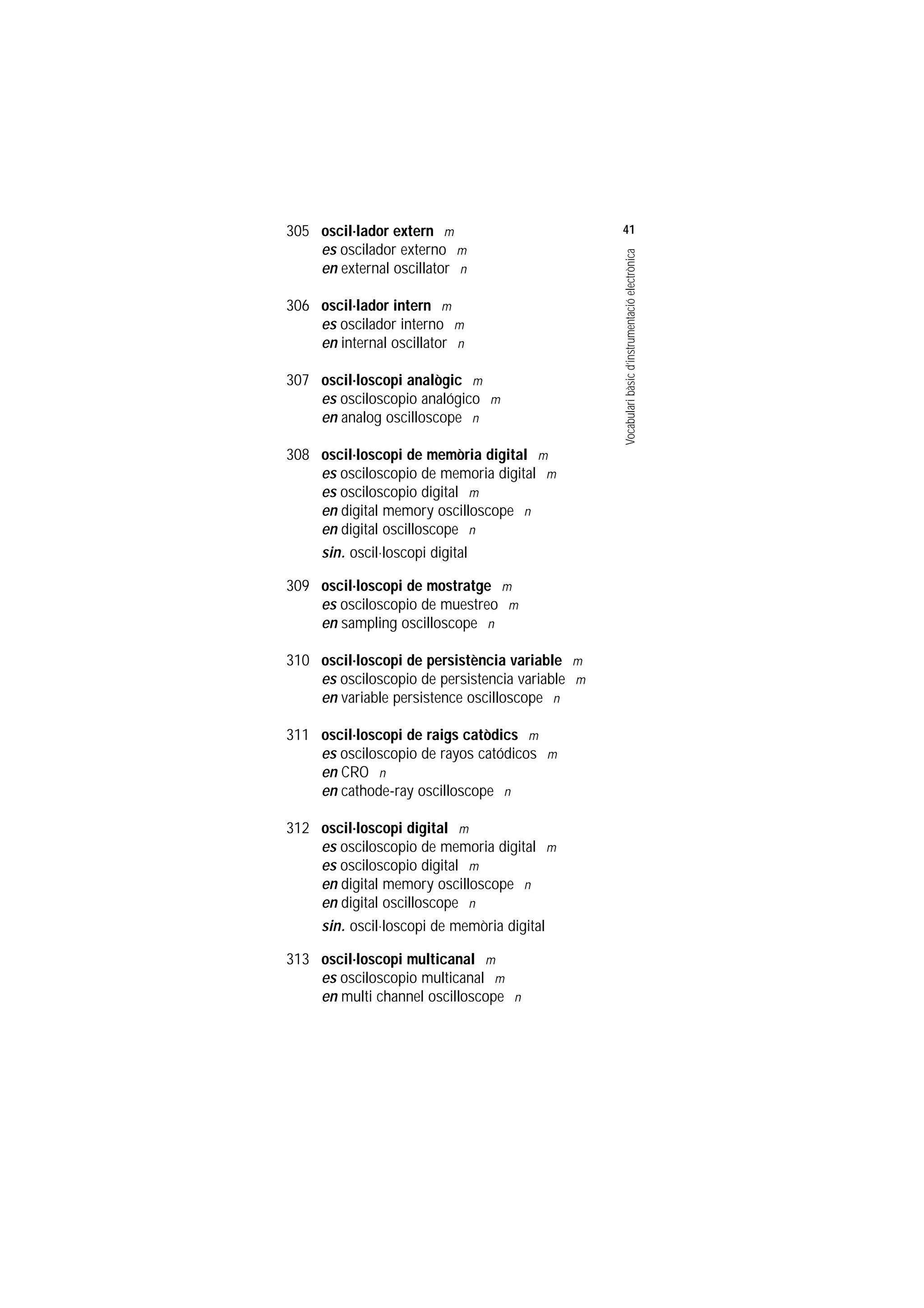 Servei de Llengües i Terminologia
UNIVERSITAT POLITÈCNICA DE CATALUNYA




                    305 oscil.lador extern m                         41
                        es oscilador externo m




                                                                     Vocabulari bàsic d’instrumentació electrònica
                        en external oscillator n

                    306 oscil.lador intern m
                        es oscilador interno m
                        en internal oscillator n

                    307 oscil.loscopi analògic m
                        es osciloscopio analógico m
                        en analog oscilloscope n

                    308 oscil.loscopi de memòria digital m
                        es osciloscopio de memoria digital m
                        es osciloscopio digital m
                        en digital memory oscilloscope n
                        en digital oscilloscope n
                        sin. oscil.loscopi digital

                    309 oscil.loscopi de mostratge m
                        es osciloscopio de muestreo m
                        en sampling oscilloscope n

                    310 oscil.loscopi de persistència variable m
                        es osciloscopio de persistencia variable m
                        en variable persistence oscilloscope n

                    311 oscil.loscopi de raigs catòdics m
                        es osciloscopio de rayos catódicos m
                        en CRO n
                        en cathode-ray oscilloscope n

                    312 oscil.loscopi digital m
                        es osciloscopio de memoria digital m
                        es osciloscopio digital m
                        en digital memory oscilloscope n
                        en digital oscilloscope n
                        sin. oscil.loscopi de memòria digital

                    313 oscil.loscopi multicanal m
                        es osciloscopio multicanal m
                        en multi channel oscilloscope n
 
