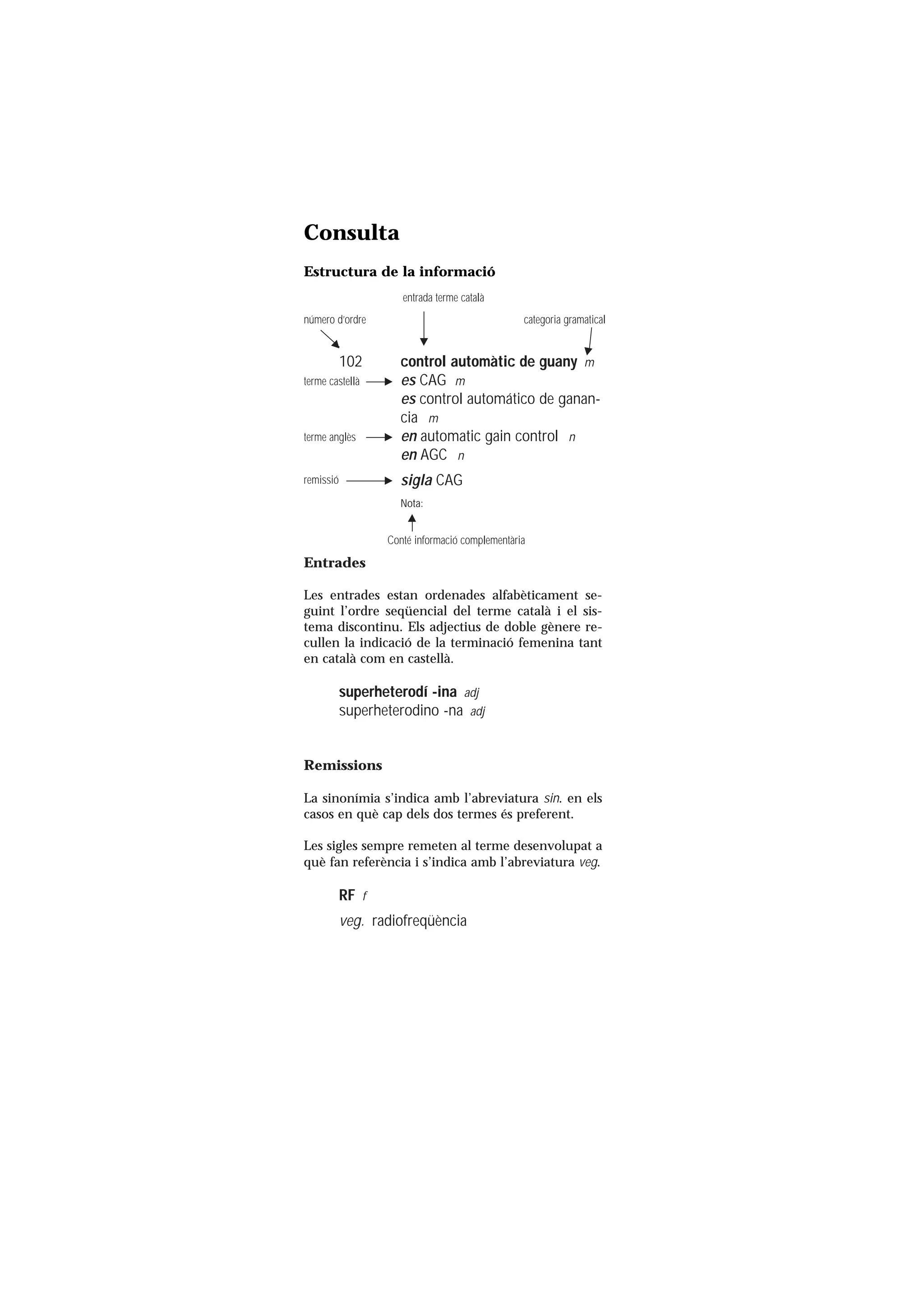 Servei de Llengües i Terminologia
UNIVERSITAT POLITÈCNICA DE CATALUNYA




                      Consulta
                      Estructura de la informació
                                           entrada terme català
                      número d’ordre                                  categoria gramatical


                                 102      control automàtic de guany m
                      terme castellà      es CAG m
                                          es control automático de ganan-
                                          cia m
                      terme anglès        en automatic gain control n
                                          en AGC n
                      remissió            sigla CAG
                                          Nota:


                                        Conté informació complementària

                      Entrades

                      Les entrades estan ordenades alfabèticament se-
                      guint l’ordre seqüencial del terme català i el sis-
                      tema discontinu. Els adjectius de doble gènere re-
                      cullen la indicació de la terminació femenina tant
                      en català com en castellà.

                                 superheterodí -ina adj
                                 superheterodino -na adj


                      Remissions

                      La sinonímia s’indica amb l’abreviatura sin. en els
                      casos en què cap dels dos termes és preferent.

                      Les sigles sempre remeten al terme desenvolupat a
                      què fan referència i s’indica amb l’abreviatura veg.

                                 RF f
                                 veg. radiofreqüència
 