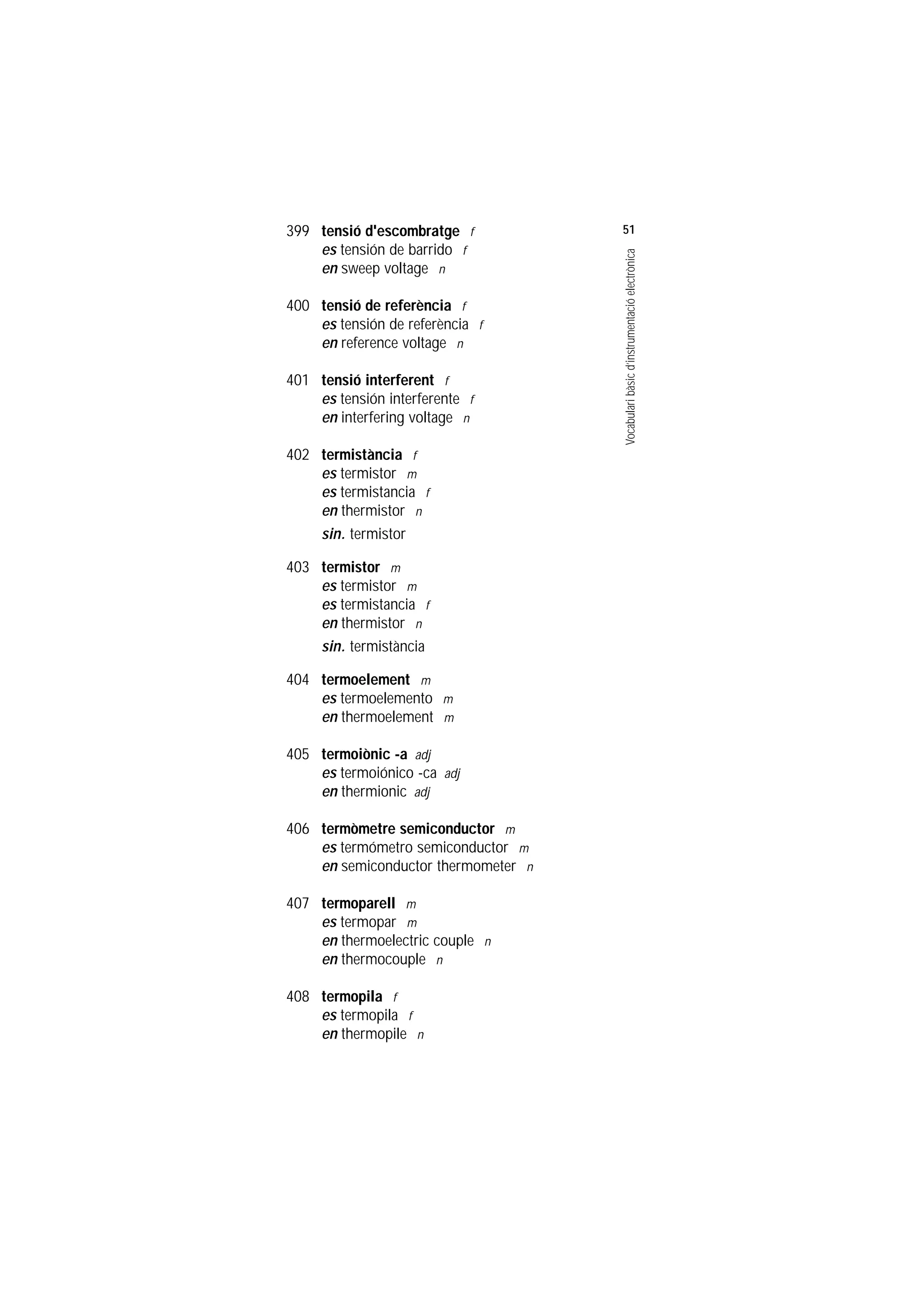 Servei de Llengües i Terminologia
UNIVERSITAT POLITÈCNICA DE CATALUNYA




                    399 tensió d'escombratge f           51
                        es tensión de barrido f




                                                         Vocabulari bàsic d’instrumentació electrònica
                        en sweep voltage n

                    400 tensió de referència f
                        es tensión de referència f
                        en reference voltage n

                    401 tensió interferent f
                        es tensión interferente f
                        en interfering voltage n

                    402 termistància f
                        es termistor m
                        es termistancia f
                        en thermistor n
                        sin. termistor

                    403 termistor m
                        es termistor m
                        es termistancia f
                        en thermistor n
                        sin. termistància

                    404 termoelement m
                        es termoelemento m
                        en thermoelement m

                    405 termoiònic -a adj
                        es termoiónico -ca adj
                        en thermionic adj

                    406 termòmetre semiconductor m
                        es termómetro semiconductor m
                        en semiconductor thermometer n

                    407 termoparell m
                        es termopar m
                        en thermoelectric couple n
                        en thermocouple n

                    408 termopila f
                        es termopila f
                        en thermopile n
 
