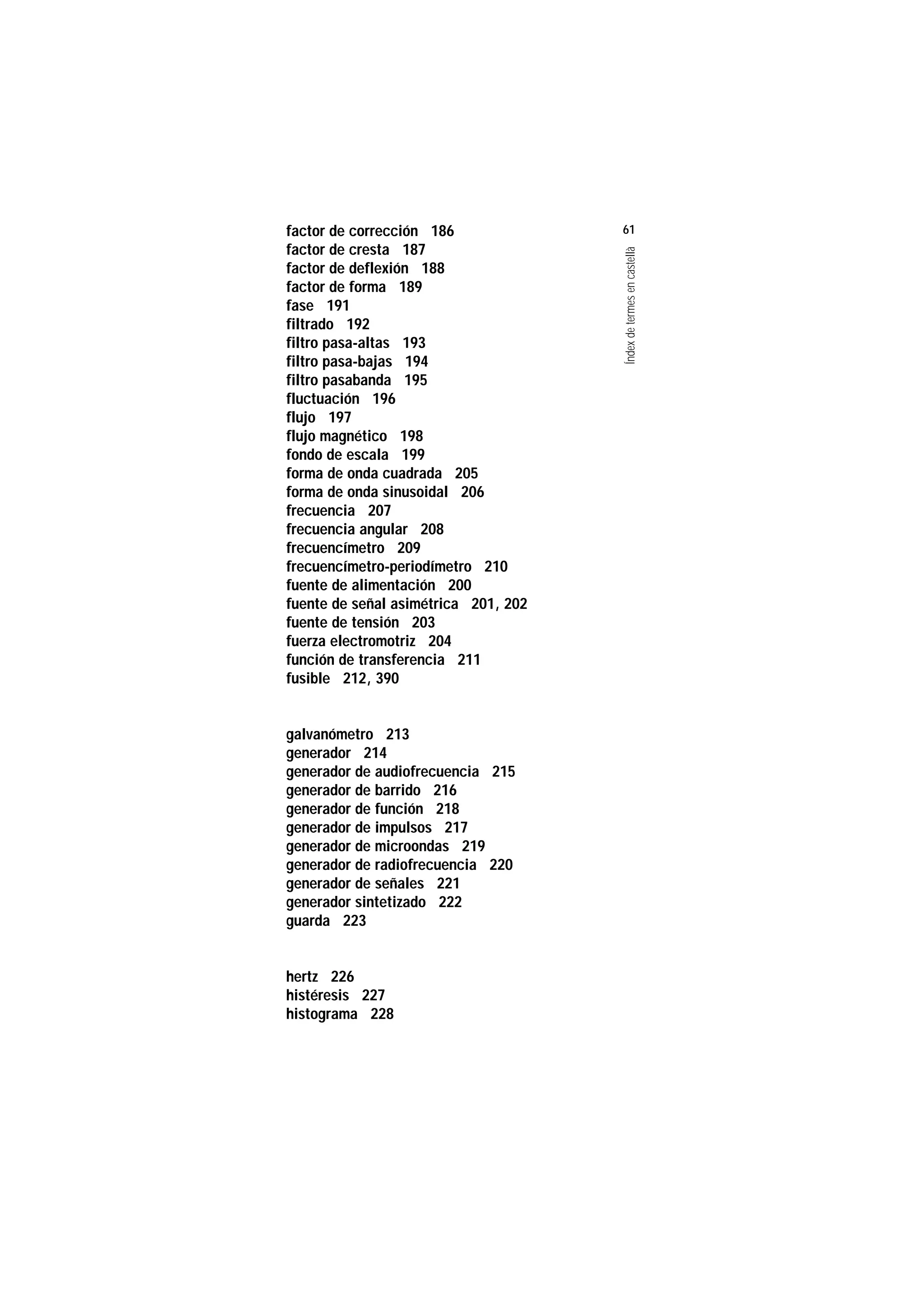 Servei de Llengües i Terminologia
UNIVERSITAT POLITÈCNICA DE CATALUNYA




                    factor de corrección 186              61
                    factor de cresta 187




                                                          Índex de termes en castellà
                    factor de deflexión 188
                    factor de forma 189
                    fase 191
                    filtrado 192
                    filtro pasa-altas 193
                    filtro pasa-bajas 194
                    filtro pasabanda 195
                    fluctuación 196
                    flujo 197
                    flujo magnético 198
                    fondo de escala 199
                    forma de onda cuadrada 205
                    forma de onda sinusoidal 206
                    frecuencia 207
                    frecuencia angular 208
                    frecuencímetro 209
                    frecuencímetro-periodímetro 210
                    fuente de alimentación 200
                    fuente de señal asimétrica 201, 202
                    fuente de tensión 203
                    fuerza electromotriz 204
                    función de transferencia 211
                    fusible 212, 390


                    galvanómetro 213
                    generador 214
                    generador de audiofrecuencia 215
                    generador de barrido 216
                    generador de función 218
                    generador de impulsos 217
                    generador de microondas 219
                    generador de radiofrecuencia 220
                    generador de señales 221
                    generador sintetizado 222
                    guarda 223


                    hertz 226
                    histéresis 227
                    histograma 228
 