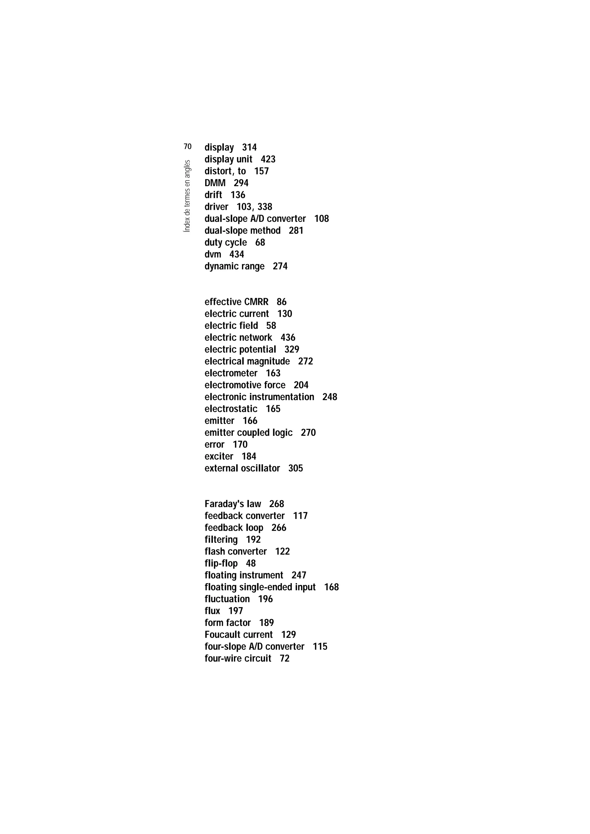 Servei de Llengües i Terminologia
UNIVERSITAT POLITÈCNICA DE CATALUNYA




                    70                          display 314
                                                display unit 423

                    Índex de termes en anglès
                                                distort, to 157
                                                DMM 294
                                                drift 136
                                                driver 103, 338
                                                dual-slope A/D converter 108
                                                dual-slope method 281
                                                duty cycle 68
                                                dvm 434
                                                dynamic range 274


                                                effective CMRR 86
                                                electric current 130
                                                electric field 58
                                                electric network 436
                                                electric potential 329
                                                electrical magnitude 272
                                                electrometer 163
                                                electromotive force 204
                                                electronic instrumentation 248
                                                electrostatic 165
                                                emitter 166
                                                emitter coupled logic 270
                                                error 170
                                                exciter 184
                                                external oscillator 305


                                                Faraday's law 268
                                                feedback converter 117
                                                feedback loop 266
                                                filtering 192
                                                flash converter 122
                                                flip-flop 48
                                                floating instrument 247
                                                floating single-ended input 168
                                                fluctuation 196
                                                flux 197
                                                form factor 189
                                                Foucault current 129
                                                four-slope A/D converter 115
                                                four-wire circuit 72
 
