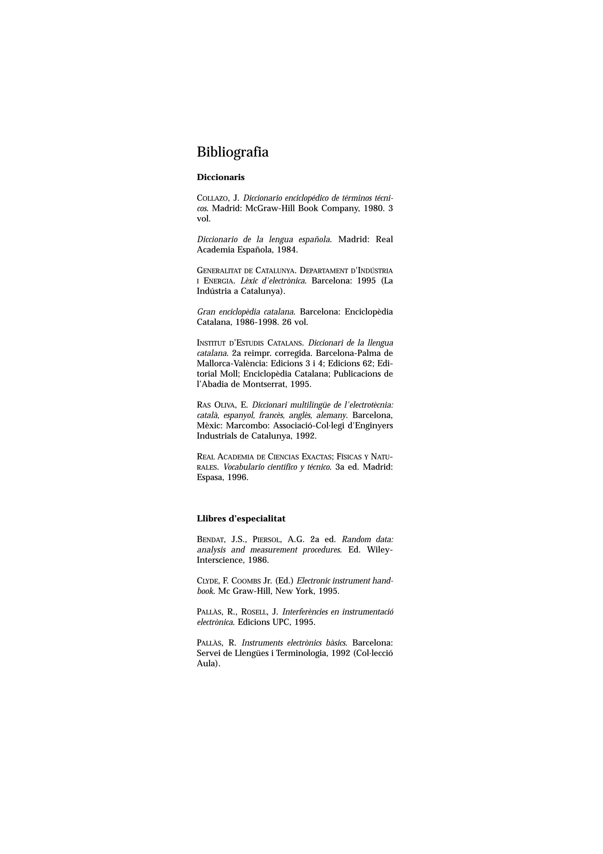 Servei de Llengües i Terminologia
UNIVERSITAT POLITÈCNICA DE CATALUNYA




                      Bibliografia
                      Diccionaris

                      COLLAZO, J. Diccionario enciclopédico de términos técni-
                      cos. Madrid: McGraw-Hill Book Company, 1980. 3
                      vol.

                      Diccionario de la lengua española. Madrid: Real
                      Academia Española, 1984.

                      GENERALITAT DE CATALUNYA. DEPARTAMENT D'INDÚSTRIA
                      I ENERGIA. Lèxic d'electrònica. Barcelona: 1995 (La
                      Indústria a Catalunya).

                      Gran enciclopèdia catalana. Barcelona: Enciclopèdia
                      Catalana, 1986-1998. 26 vol.

                      INSTITUT D’ESTUDIS CATALANS. Diccionari de la llengua
                      catalana. 2a reimpr. corregida. Barcelona-Palma de
                      Mallorca-València: Edicions 3 i 4; Edicions 62; Edi-
                      torial Moll; Enciclopèdia Catalana; Publicacions de
                      l’Abadia de Montserrat, 1995.

                      RAS OLIVA, E. Diccionari multilingüe de l'electrotècnia:
                      català, espanyol, francès, anglès, alemany. Barcelona,
                      Mèxic: Marcombo: Associació-Col.legi d'Enginyers
                      Industrials de Catalunya, 1992.

                      REAL ACADEMIA DE CIENCIAS EXACTAS; FÍSICAS Y NATU-
                      RALES. Vocabulario científico y técnico. 3a ed. Madrid:
                      Espasa, 1996.



                      Llibres d’especialitat

                      BENDAT, J.S., PIERSOL, A.G. 2a ed. Random data:
                      analysis and measurement procedures. Ed. Wiley-
                      Interscience, 1986.

                      CLYDE, F. COOMBS Jr. (Ed.) Electronic instrument hand-
                      book. Mc Graw-Hill, New York, 1995.

                      PALLÀS, R., ROSELL, J. Interferències en instrumentació
                      electrònica. Edicions UPC, 1995.

                      PALLÀS, R. Instruments electrònics bàsics. Barcelona:
                      Servei de Llengües i Terminologia, 1992 (Col.lecció
                      Aula).
 