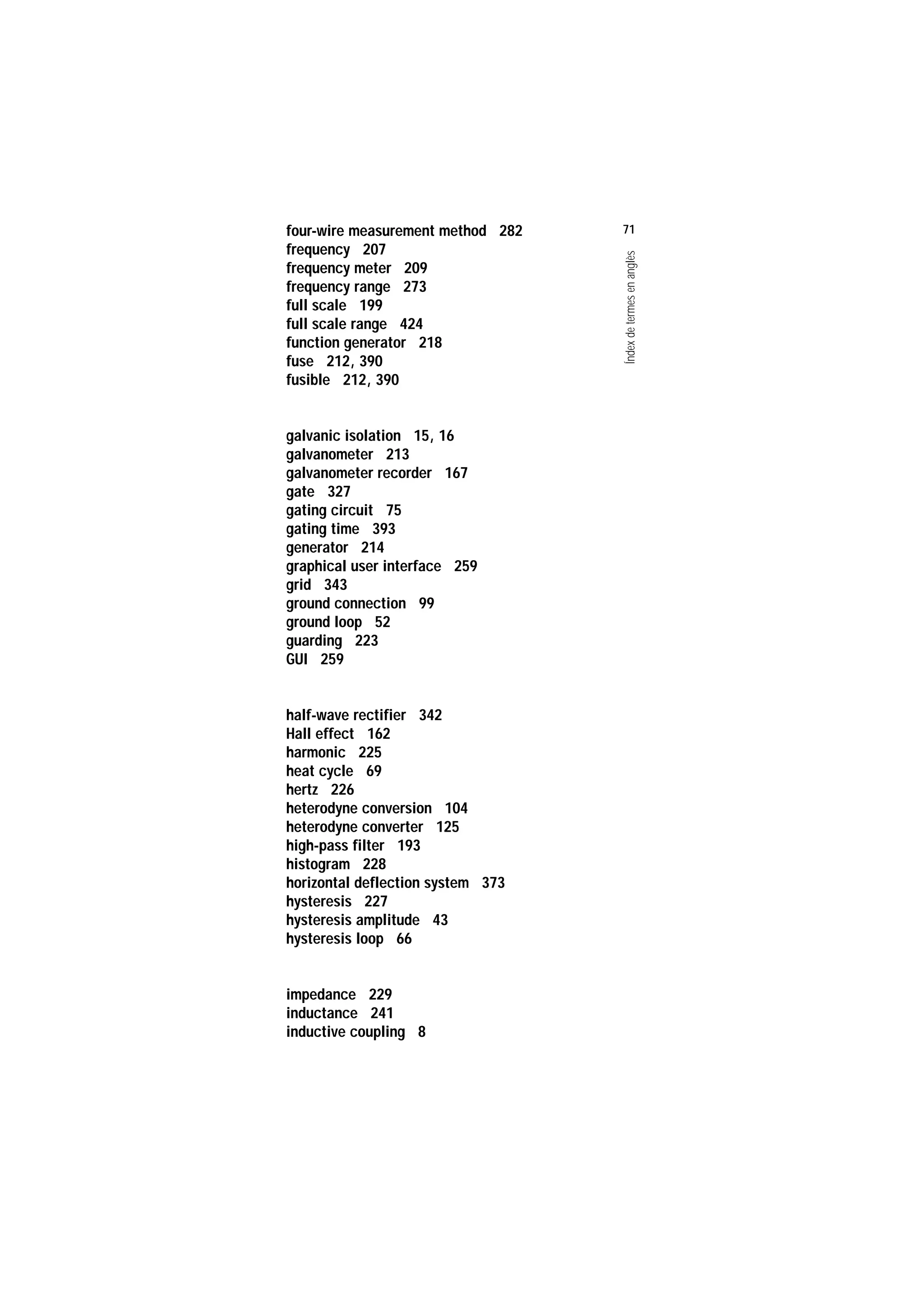 Servei de Llengües i Terminologia
UNIVERSITAT POLITÈCNICA DE CATALUNYA




                    four-wire measurement method 282   71
                    frequency 207




                                                       Índex de termes en anglès
                    frequency meter 209
                    frequency range 273
                    full scale 199
                    full scale range 424
                    function generator 218
                    fuse 212, 390
                    fusible 212, 390


                    galvanic isolation 15, 16
                    galvanometer 213
                    galvanometer recorder 167
                    gate 327
                    gating circuit 75
                    gating time 393
                    generator 214
                    graphical user interface 259
                    grid 343
                    ground connection 99
                    ground loop 52
                    guarding 223
                    GUI 259


                    half-wave rectifier 342
                    Hall effect 162
                    harmonic 225
                    heat cycle 69
                    hertz 226
                    heterodyne conversion 104
                    heterodyne converter 125
                    high-pass filter 193
                    histogram 228
                    horizontal deflection system 373
                    hysteresis 227
                    hysteresis amplitude 43
                    hysteresis loop 66


                    impedance 229
                    inductance 241
                    inductive coupling 8
 