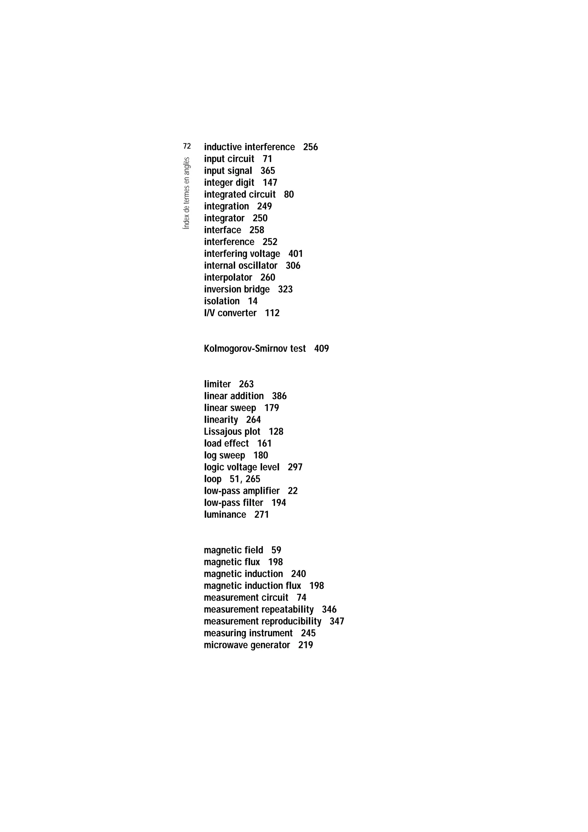Servei de Llengües i Terminologia
UNIVERSITAT POLITÈCNICA DE CATALUNYA




                    72                          inductive interference 256
                                                input circuit 71

                    Índex de termes en anglès
                                                input signal 365
                                                integer digit 147
                                                integrated circuit 80
                                                integration 249
                                                integrator 250
                                                interface 258
                                                interference 252
                                                interfering voltage 401
                                                internal oscillator 306
                                                interpolator 260
                                                inversion bridge 323
                                                isolation 14
                                                I/V converter 112


                                                Kolmogorov-Smirnov test 409


                                                limiter 263
                                                linear addition 386
                                                linear sweep 179
                                                linearity 264
                                                Lissajous plot 128
                                                load effect 161
                                                log sweep 180
                                                logic voltage level 297
                                                loop 51, 265
                                                low-pass amplifier 22
                                                low-pass filter 194
                                                luminance 271


                                                magnetic field 59
                                                magnetic flux 198
                                                magnetic induction 240
                                                magnetic induction flux 198
                                                measurement circuit 74
                                                measurement repeatability 346
                                                measurement reproducibility 347
                                                measuring instrument 245
                                                microwave generator 219
 