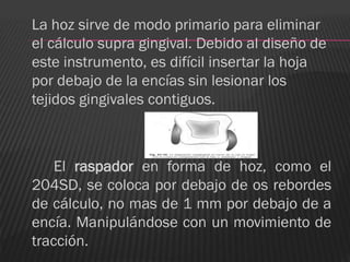 La hoz sirve de modo primario para eliminar
el cálculo supra gingival. Debido al diseño de
este instrumento, es difícil insertar la hoja
por debajo de la encías sin lesionar los
tejidos gingivales contiguos.



    El raspador en forma de hoz, como el
204SD, se coloca por debajo de os rebordes
de cálculo, no mas de 1 mm por debajo de a
encía. Manipulándose con un movimiento de
tracción.
 