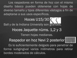 Los raspadores en forma de hoz con el mismo
diseño básico pueden obtenerse con hojas de
diverso tamaño y tipos diferentes vástagos a fin de
adaptarse a sus usos específicos.
               Hoces U15/30
Ball y de la Indiana University son grandes.
      Hoces Jaquette nùms. 1,2 y 3
             Tienen hojas medianas.
    Raspador en hoz Nevi 2 posterior
   Es lo suficientemente delgado para penetrar de
forma subgingival varios milímetros para retirar
bordes moderados de cálculos.
 