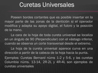Curetas Universales
    Poseen bordes cortantes que es posible insertar en la
mayor parte de las zonas de la dentición si el operador
modifica y adapta su apoyo digital, el fulcro y la posición
de la mano.
    La cara de la hoja de toda cureta universal se localiza
en un ángulo de 90 (Perpendicular) con el vástago inferior,
cuando se observa un corte transversal desde el extremo.
    La hoja de la cureta universal aparece curva en una
dirección a partir de la cabeza de la hoja hacia la punta.
Ejemplos: Curetas Bernard nùms 1-2 y 5-6, y las curetas
Columbia nùms. 13-14, 2R-2L y 4R-4L son ejemplos de
curetas universales
 