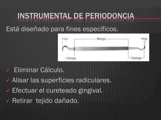 INSTRUMENTAL DE PERIODONCIA
Está diseñado para fines específicos.




 Eliminar Cálculo.
 Alisar las superficies radiculares.

 Efectuar el cureteado gingival.

 Retirar tejido dañado.
 