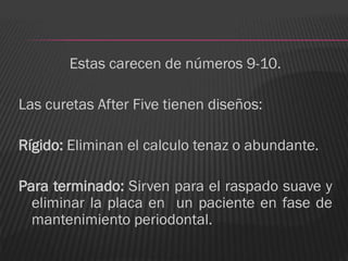 Estas carecen de números 9-10.

Las curetas After Five tienen diseños:

Rígido: Eliminan el calculo tenaz o abundante.

Para terminado: Sirven para el raspado suave y
  eliminar la placa en un paciente en fase de
  mantenimiento periodontal.
 